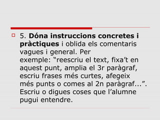 

5. Dóna instruccions concretes i
pràctiques i oblida els comentaris
vagues i general. Per
exemple: “reescriu el text, fixa’t en
aquest punt, amplia el 3r paràgraf,
escriu frases més curtes, afegeix
més punts o comes al 2n paràgraf...”.
Escriu o digues coses que l’alumne
pugui entendre.

 