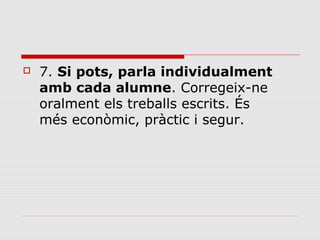 

7. Si pots, parla individualment
amb cada alumne. Corregeix-ne 
oralment els treballs escrits. És 
més econòmic, pràctic i segur. 

 