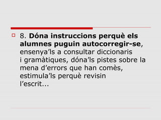 

8. Dóna instruccions perquè els
alumnes puguin autocorregir-se, 
ensenya’ls a consultar diccionaris 
i gramàtiques, dóna’ls pistes sobre la 
mena d’errors que han comès, 
estimula’ls perquè revisin
l’escrit... 

 