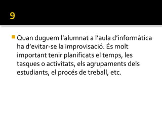  Quan duguem l’alumnat a l’aula d’informàtica
ha d’evitar-se la improvisació. És molt
important tenir planificats el temps, les
tasques o activitats, els agrupaments dels
estudiants, el procés de treball, etc.
 