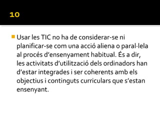  Usar les TIC no ha de considerar-se ni
planificar-se com una acció aliena o paral·lela
al procés d’ensenyament habitual. És a dir,
les activitats d’utilització dels ordinadors han
d’estar integrades i ser coherents amb els
objectius i continguts curriculars que s’estan
ensenyant.
 