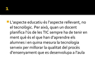  L’aspecte educatiu és l’aspecte rellevant, no
el tecnològic. Per això, quan un docent
planifica l’ús de les TIC sempre ha de tenir en
ment què és el que han d’aprendre els
alumnes i en quina mesura la tecnologia
serveix per millorar la qualitat del procès
d’ensenyament que es desenvolupa a l’aula
 