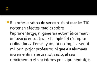  El professorat ha de ser conscient que les TIC
no tenen efectes màgics sobre
l’aprenentatge, ni generen automàticament
innovació educativa. El simple fet d’emprar
ordinadors a l’ensenyament no implica ser ni
millor ni pitjor professor, ni que els alumnes
incrementin la seva motivació, el seu
rendiment o el seu interès per l’aprenentatge.
 