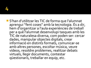 S’han d’utilitzar les TIC de forma que l’alumnat
aprengui “fent coses” amb la tecnologia. És a dir,
hem d’organitzar a l’aula experiències de treball
per a què l’alumnat desenvolupi tasques amb les
TIC de naturalesa diversa, com poden ser: cercar
dades, manipular objectes digitals, crear
informació en distints formats, comunicar-se
amb altres persones, escoltar música, veure
vídeos, resoldre problemes, realitzar debats
virtuals, llegir documents, contestar
qüestionaris, treballar en equip, etc.
 