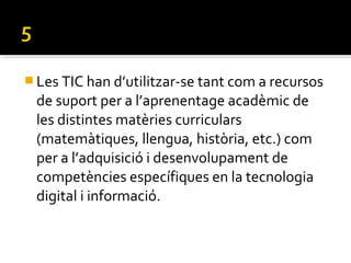  Les TIC han d’utilitzar-se tant com a recursos
de suport per a l’aprenentage acadèmic de
les distintes matèries curriculars
(matemàtiques, llengua, història, etc.) com
per a l’adquisició i desenvolupament de
competències específiques en la tecnologia
digital i informació.
 
