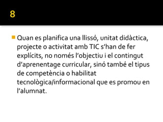  Quan es planifica una llissó, unitat didàctica,
projecte o activitat amb TIC s’han de fer
explícits, no només l’objectiu i el contingut
d’aprenentage curricular, sinó també el tipus
de competència o habilitat
tecnològica/informacional que es promou en
l’alumnat.
 