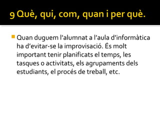  Quan duguem l’alumnat a l’aula d’informàtica
ha d’evitar-se la improvisació. És molt
important tenir planificats el temps, les
tasques o activitats, els agrupaments dels
estudiants, el procés de treball, etc.
 