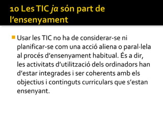  Usar les TIC no ha de considerar-se ni
planificar-se com una acció aliena o paral·lela
al procés d’ensenyament habitual. És a dir,
les activitats d’utilització dels ordinadors han
d’estar integrades i ser coherents amb els
objectius i continguts curriculars que s’estan
ensenyant.
 