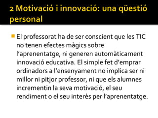 El professorat ha de ser conscient que les TIC
no tenen efectes màgics sobre
l’aprenentatge, ni generen automàticament
innovació educativa. El simple fet d’emprar
ordinadors a l’ensenyament no implica ser ni
millor ni pitjor professor, ni que els alumnes
incrementin la seva motivació, el seu
rendiment o el seu interès per l’aprenentatge.
 