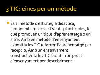  És el mètode o estratègia didàctica,
juntament amb les activitats planificades, les
que promouen un tipus d’aprenentatge o un
altre. Amb un mètode d’ensenyament
expositiu les TIC reforcen l’aprenentatge per
recepció. Amb un ensenyament
constructivista les TIC faciliten un procés
d’ensenyament per descobriment.
 