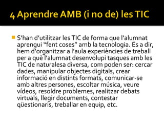  S’han d’utilitzar les TIC de forma que l’alumnat
aprengui “fent coses” amb la tecnologia. És a dir,
hem d’organitzar a l’aula experiències de treball
per a què l’alumnat desenvolupi tasques amb les
TIC de naturalesa diversa, com poden ser: cercar
dades, manipular objectes digitals, crear
informació en distints formats, comunicar-se
amb altres persones, escoltar música, veure
vídeos, resoldre problemes, realitzar debats
virtuals, llegir documents, contestar
qüestionaris, treballar en equip, etc.
 