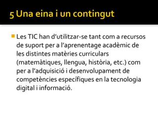 Les TIC han d’utilitzar-se tant com a recursos
de suport per a l’aprenentage acadèmic de
les distintes matèries curriculars
(matemàtiques, llengua, història, etc.) com
per a l’adquisició i desenvolupament de
competències específiques en la tecnologia
digital i informació.
 