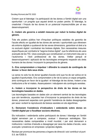 Decàleg WomanLiderTIC 2022
Creiem que el lideratge i la participació de les dones a l'àmbit digital son una
oportunitat i un progrés que aquest àmbit no poden perdre. El lideratge, la
creativitat i l'impuls de les dones té un potencial imprescindible per al seu
desenvolupament.
2.- Instem als governs a establi mesures per reduir la bretxa digital de
gènere.
Tots els poders públics han d'impulsar polítiques estables de garantia de
l'accés efectiu en igualtat de les dones als serveis i oportunitats que ofereixen
els entorns digitals a qualsevol de les seves dimensions, garantiran el dret a la
no exclusió digital i combatran les bretxes digitals. Son necessàries mesures
específiques per combatre la "segona bretxa digital", que fa referència als usos
avançats de les TIC. Usos avançats que constitueixen un instrument clau per a
l’autonomia i l’èxit professional de les dones. Vetllar perquè el
desenvolupament i aplicació de les tecnologies emergents respectin els drets
humans de les dones i incorporin la perspectiva de gènere.
3.- Ens comprometem a impulsar i difondre la creació de continguts de
dones i a favor dels seus drets.
La xarxa no sols ha de donar igualtat d’accés sinó que ha de ser activa en la
igualtat d’oportunitats. Ens comprometem a fer de la xarxa un espai amigable,
amb continguts en favor de la igualtat i el lideratge de les dones. Instem a les
institucions a fer el mateix. Assenyalarem i rebutjarem els continguts sexistes.
4.- Instem a incorporar la perspectiva de drets de les dones en les
tecnologies basades en dades.
Les tecnologies basades en dades són un element central de les tecnologies
que són tendència, aquestes han d’incorporar la perspectiva de drets de les
dones, preservant aspectes com garantir l’existència de dades desagregades
per sexe i evitant la reproducció de biaixos sexistes en els algoritmes.
5.- Demanem l’existència d’indicadors i estàndards sobre dones en
l’àmbit digital per a focalitzar accions efectives.
Els indicadors i estàndards sobre participació de dones i lideratge en l’àmbit
digital serveixen per a comparar, avaluar i dissenyar estratègies. Són
necessàries dades comparables a nivell mundial, i per això demanem a
institucions i centres d’estudis a desagregar per sexe les dades d’accés, usos
avançats i presència en empreses i projectes digitals.
Revisar per promoure les persones a òrgans de direcció i així contribuir al punt
5.5. de l'ODS 5:
 