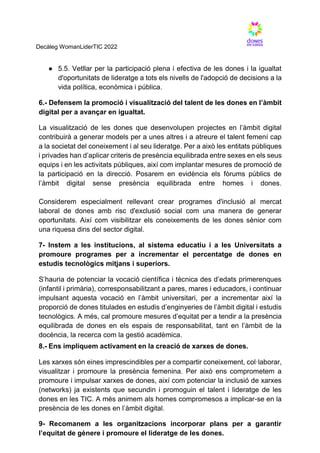Decàleg WomanLiderTIC 2022
● 5.5. Vetllar per la participació plena i efectiva de les dones i la igualtat
d'oportunitats de lideratge a tots els nivells de l'adopció de decisions a la
vida política, econòmica i pública.
6.- Defensem la promoció i visualització del talent de les dones en l’àmbit
digital per a avançar en igualtat.
La visualització de les dones que desenvolupen projectes en l’àmbit digital
contribuirà a generar models per a unes altres i a atreure el talent femení cap
a la societat del coneixement i al seu lideratge. Per a això les entitats públiques
i privades han d’aplicar criteris de presència equilibrada entre sexes en els seus
equips i en les activitats públiques, així com implantar mesures de promoció de
la participació en la direcció. Posarem en evidència els fòrums públics de
l’àmbit digital sense presència equilibrada entre homes i dones.
Considerem especialment rellevant crear programes d'inclusió al mercat
laboral de dones amb risc d'exclusió social com una manera de generar
oportunitats. Així com visibilitzar els coneixements de les dones sènior com
una riquesa dins del sector digital.
7- Instem a les institucions, al sistema educatiu i a les Universitats a
promoure programes per a incrementar el percentatge de dones en
estudis tecnològics mitjans i superiors.
S’hauria de potenciar la vocació científica i tècnica des d’edats primerenques
(infantil i primària), corresponsabilitzant a pares, mares i educadors, i continuar
impulsant aquesta vocació en l’àmbit universitari, per a incrementar així la
proporció de dones titulades en estudis d’enginyeries de l’àmbit digital i estudis
tecnològics. A més, cal promoure mesures d’equitat per a tendir a la presència
equilibrada de dones en els espais de responsabilitat, tant en l’àmbit de la
docència, la recerca com la gestió acadèmica.
8.- Ens impliquem activament en la creació de xarxes de dones.
Les xarxes són eines imprescindibles per a compartir coneixement, col·laborar,
visualitzar i promoure la presència femenina. Per això ens comprometem a
promoure i impulsar xarxes de dones, així com potenciar la inclusió de xarxes
(networks) ja existents que secundin i promoguin el talent i lideratge de les
dones en les TIC. A més animem als homes compromesos a implicar-se en la
presència de les dones en l’àmbit digital.
9- Recomanem a les organitzacions incorporar plans per a garantir
l’equitat de gènere i promoure el lideratge de les dones.
 