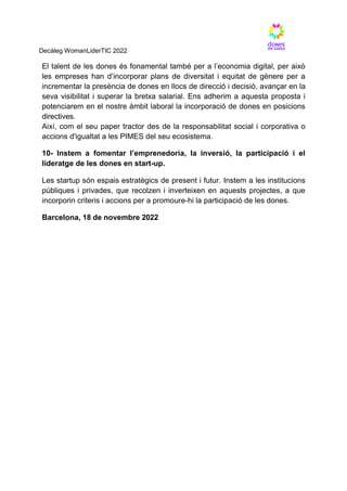 Decàleg WomanLiderTIC 2022
El talent de les dones és fonamental també per a l’economia digital, per això
les empreses han d’incorporar plans de diversitat i equitat de gènere per a
incrementar la presència de dones en llocs de direcció i decisió, avançar en la
seva visibilitat i superar la bretxa salarial. Ens adherim a aquesta proposta i
potenciarem en el nostre àmbit laboral la incorporació de dones en posicions
directives.
Així, com el seu paper tractor des de la responsabilitat social i corporativa o
accions d'igualtat a les PIMES del seu ecosistema.
10- Instem a fomentar l’emprenedoria, la inversió, la participació i el
lideratge de les dones en start-up.
Les startup són espais estratègics de present i futur. Instem a les institucions
públiques i privades, que recolzen i inverteixen en aquests projectes, a que
incorporin criteris i accions per a promoure-hi la participació de les dones.
Barcelona, 18 de novembre 2022
 