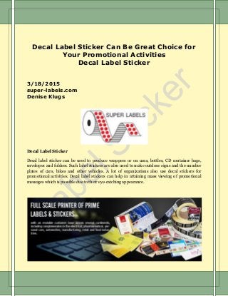 Decal Label Sticker Can Be Great Choice for
Your Promotional Activities
Decal Label Sticker
3/18/2015
super-labels.com
Denise Klugs
Decal Label Sticker
Decal label sticker can be used to produce wrappers or on cans, bottles, CD container bags,
envelopes and folders. Such label stickers are also used to make outdoor signs and the number
plates of cars, bikes and other vehicles. A lot of organizations also use decal stickers for
promotional activities. Decal label stickers can help in attaining mass viewing of promotional
messages which is possible due to their eye-catching appearance.
 