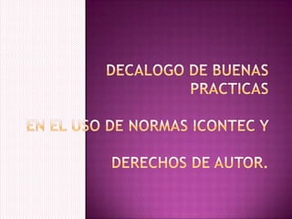 DECALOGO DE BUENAS PRACTICASEN EL USO DE NORMAS ICONTEC Y DERECHOS DE AUTOR. 