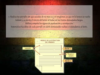 7. Realiza tus párrafos sin que excedas de no mas a 5 o 6 renglones, ya que en la lectura se vuelve
tedioso y se pierde el interés del lector al tratar de leer textos demasiados largos.
Utiliza y respeta los signos de puntuación y acentuación.
Sistematiza tus ideas de cada parrafo sin darle demasiadas vueltas o redundancia al texto.
 
