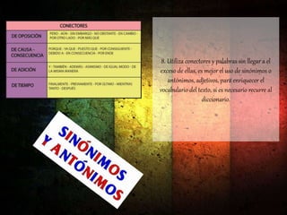 8. Utiliza conectores y palabras sin llegar a el
exceso de ellas, es mejor el uso de sinónimos o
antónimos, adjetivos, para enriquecer el
vocabulario del texto, si es necesario recurre al
diccionario.
 