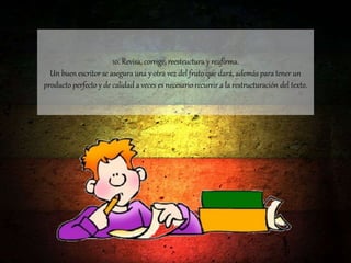 10. Revisa, corrige, reestructura y reafirma.
Un buen escritor se asegura una y otra vez del fruto que dará, además para tener un
producto perfecto y de calidad a veces es necesario recurrir a la restructuración del texto.
 