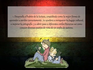 1. Desarrolla el habito de la lectura, considéralo como la mejor forma de
aprender a escribir correctamente , te ayudara a enriquecer tu bagaje cultural,
a mejorar tu ortografía y a abrir paso a diferentes estilos literarios así como
conocer diversos puntos de vista de un sinfín de autores.
 