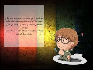 3. Recurre a emplear cuestiones que te ayuden a
poder estructurar mejor tu escrito. Tales como:
¿Qué? ¿A quien? ¿Cómo? ¿Cuándo? ¿Dónde?
¨¿Por qué?
Tomando en cuenta el tema que trataras y hacia
quien lo trasmitirás.
 