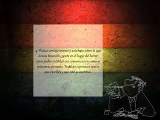 4. Platica contigo mismo y acúchate sobre lo que
deseas trasmitir, ponte en el lugar del lector
para poder entablar esa comunicación como si
estuvieras presente. Trata de convencer con lo
que escribes y que esto se apetitivo.
 