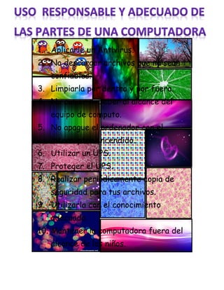 1. Aplicarle un Antivirus.
2. No descargar archivos que no sean
confiables.
3. Limpiarla por dentro y por fuera.
4. No comer ni beber al alcance del
equipo de computo.
5. No apague el ordenador con el
interruptor encendido.
6. Utilizar un UPS.
7. Proteger el UPS.
8. Realizar periódicamente copia de
seguridad para tus archivos.
9. Utilizarla con el conocimiento
adecuado.
10. Mantener la computadora fuera del
alcance de los niños.
 