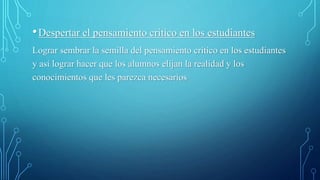 •Despertar el pensamiento critico en los estudiantes
Lograr sembrar la semilla del pensamiento critico en los estudiantes
y así lograr hacer que los alumnos elijan la realidad y los
conocimientos que les parezca necesarios
 