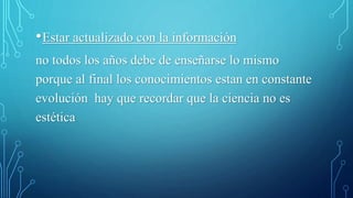 •Estar actualizado con la información
no todos los años debe de enseñarse lo mismo
porque al final los conocimientos estan en constante
evolución hay que recordar que la ciencia no es
estética
 