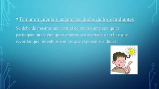 •Tomar en cuenta y aclarar las dudas de los estudiantes
Se debe de mostrar una actitud de interés ante cualquier
participación de cualquier alumno sea acertada o no hay que
recordar que los sabios son los que exponen sus dudas
 