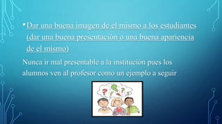 •Dar una buena imagen de el mismo a los estudiantes
(dar una buena presentación o una buena apariencia
de el mismo)
Nunca ir mal presentable a la institución pues los
alumnos ven al profesor como un ejemplo a seguir
 