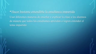 •Hacer bastante entendible la enseñanza impartida
Usar diferentes maneras de enseñar o explicar la clase a los alumnos
de manera que todos los estudiantes aprendan o logren entender el
tema impartido
 