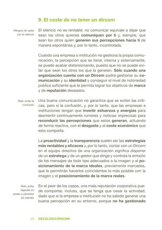 DecÁlogo dircom25
9. El coste de no tener un dircom
El silencio no es rentable: no comunicar equivale a dejar que
sean los otros quienes comuniquen por ti y, siempre, que
sean los otros quién generen sus percepciones hacia ti de
manera espontánea y, por lo tanto, incontrolada.
Cuando una empresa o institución no gestiona la propia comu-
nicación, la percepción que se tiene, interna y externamente,
se puede acabar distorsionando, puesto que no se puede evi-
tar que sean los otros los que la generen. Sólo cuando una
organización cuenta con un Dircom podrá gestionar su co-
municación y su identidad y conseguir el nivel de notoriedad
pública suficiente que le permita lograr los objetivos de marca
y de reputación deseados.
Una buena comunicación no garantiza que se eviten las críti-
cas, pero sí la confusión, y, por lo tanto, que las empresas e
instituciones tengan que invertir esfuerzos y energías para
desmentir continuamente rumores y noticias imprecisas para
reconducir las percepciones que estos generan, actuando
de forma reactiva, con el desgaste y el coste económico que
esto comporta.
La proactividad y la transparencia suelen ser las estrategias
más rentables y eficaces y, por lo tanto, contar con un Dircom
en el equipo directivo de una organización significa disponer
de un estratega y de un gestor que dirige y controla la emisión
de los mensajes de todo tipo adecuados a la imagen y al po-
sicionamiento de la marca ideales, previamente marcados,
que le permitirán hacerlos coincidentes lo más posible con la
imagen y el posicionamiento de la marca reales.
En el peor de los casos, una mala reputación corporativa pue-
de comportar, incluso, que se tenga que cesar la actividad,
dado que si la empresa o institución no ha sabido generar una
buena percepción en su entorno, porque no ha gestionado
Riesgos de optar
por el silencio
Reto: evitar la
confusión
Reto: evitar
bajadas en
ventas y pérdidas
de clientes
 