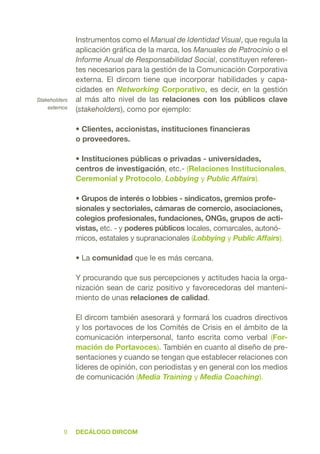 DecÁlogo dircom9
Instrumentos como el Manual de Identidad Visual, que regula la
aplicación gráfica de la marca, los Manuales de Patrocinio o el
Informe Anual de Responsabilidad Social, constituyen referen-
tes necesarios para la gestión de la Comunicación Corporativa
externa. El dircom tiene que incorporar habilidades y capa-
cidades en Networking Corporativo, es decir, en la gestión
al más alto nivel de las relaciones con los públicos clave
(stakeholders), como por ejemplo:
• Clientes, accionistas, instituciones financieras
o proveedores.
• Instituciones públicas o privadas - universidades,
centros de investigación, etc.- (Relaciones Institucionales,
Ceremonial y Protocolo, Lobbying y Public Affairs).
• Grupos de interés o lobbies - sindicatos, gremios profe-
sionales y sectoriales, cámaras de comercio, asociaciones,
colegios profesionales, fundaciones, ONGs, grupos de acti-
vistas, etc. - y poderes públicos locales, comarcales, autonó-
micos, estatales y supranacionales (Lobbying y Public Affairs).
• La comunidad que le es más cercana.
Y procurando que sus percepciones y actitudes hacia la orga-
nización sean de cariz positivo y favorecedoras del manteni-
miento de unas relaciones de calidad.
El dircom también asesorará y formará los cuadros directivos
y los portavoces de los Comités de Crisis en el ámbito de la
comunicación interpersonal, tanto escrita como verbal (For-
mación de Portavoces). También en cuanto al diseño de pre-
sentaciones y cuando se tengan que establecer relaciones con
líderes de opinión, con periodistas y en general con los medios
de comunicación (Media Training y Media Coaching).
Stakeholders
externos
 