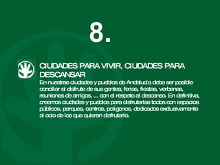 CIUDADES PARA VIVIR, CIUDADES PARA DESCANSAR En nuestras ciudades y pueblos de Andalucía debe ser posible conciliar el disfrute de sus gentes, ferias, fiestas, verbenas, reuniones de amigos, ... con el respeto al descanso. En definitiva, creemos ciudades y pueblos para disfrutarlas todos con espacios públicos, parques, centros, polígonos, dedicados exclusivamente al ocio de los que quieran disfrutarlo. 8. 