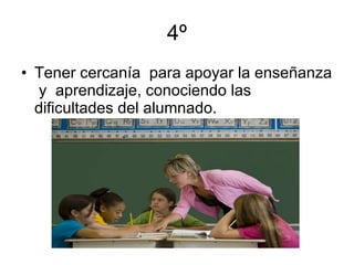 4º Tener cercanía  para apoyar la enseñanza  y  aprendizaje, conociendo las dificultades del alumnado. 