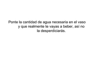 Ponte la cantidad de agua necesaria en el vaso y que realmente te vayas a beber, así no la desperdiciarás.