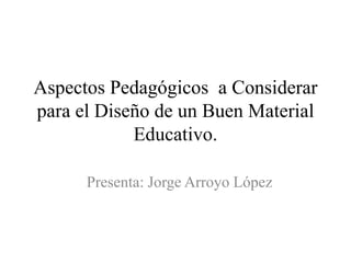 Aspectos Pedagógicos a Considerar
para el Diseño de un Buen Material
Educativo.
Presenta: Jorge Arroyo López

 