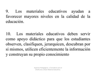 9. Los materiales educativos ayudan a
favorecer mayores niveles en la calidad de la
educación.
10. Los materiales educativos deben servir
como apoyo didáctico para que los estudiantes
observen, clasifiquen, jerarquicen, descubran por
sí mismos, utilicen eficientemente la información
y construyan su propio conocimiento
Aspectos Pedagógicos a Considerar para el
Diseño de un Buen Material Educativo.

 