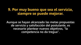 9. Por muy bueno que sea el servicio,
siempre se puede mejorar.
Aunque se hayan alcanzado las metas propuestas
de servicio y satisfacción del postulante, es
necesario plantear nuevos objetivos, "la
competencia no da tregua".
 