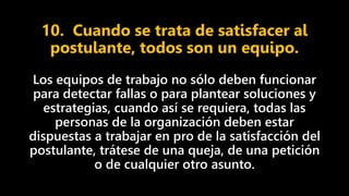 10. Cuando se trata de satisfacer al
postulante, todos son un equipo.
Los equipos de trabajo no sólo deben funcionar
para detectar fallas o para plantear soluciones y
estrategias, cuando así se requiera, todas las
personas de la organización deben estar
dispuestas a trabajar en pro de la satisfacción del
postulante, trátese de una queja, de una petición
o de cualquier otro asunto.
 