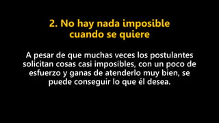 2. No hay nada imposible
cuando se quiere
A pesar de que muchas veces los postulantes
solicitan cosas casi imposibles, con un poco de
esfuerzo y ganas de atenderlo muy bien, se
puede conseguir lo que él desea.
 