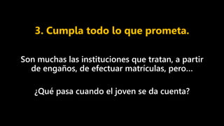 3. Cumpla todo lo que prometa.
Son muchas las instituciones que tratan, a partir
de engaños, de efectuar matrículas, pero…
¿Qué pasa cuando el joven se da cuenta?
 