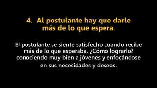 4. Al postulante hay que darle
más de lo que espera.
El postulante se siente satisfecho cuando recibe
más de lo que esperaba. ¿Cómo lograrlo?
conociendo muy bien a jóvenes y enfocándose
en sus necesidades y deseos.
 
