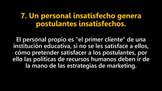 7. Un personal insatisfecho genera
postulantes insatisfechos.
El personal propio es "el primer cliente" de una
institución educativa, si no se les satisface a ellos,
cómo pretender satisfacer a los postulantes, por
ello las políticas de recursos humanos deben ir de
la mano de las estrategias de marketing.
 