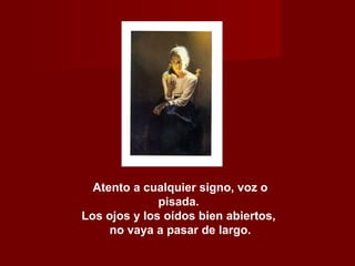 Atento a cualquier signo, voz o pisada.  Los ojos y los oídos bien abiertos,  no vaya a pasar de largo. 