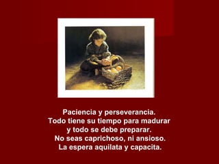 Paciencia y perseverancia.  Todo tiene su tiempo para madurar  y todo se debe preparar.  No seas caprichoso, ni ansioso. La espera aquilata y capacita. 