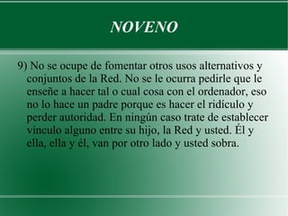 NOVENO

9) No se ocupe de fomentar otros usos alternativos y
  conjuntos de la Red. No se le ocurra pedirle que le
  enseñe a hacer tal o cual cosa con el ordenador, eso
  no lo hace un padre porque es hacer el ridículo y
  perder autoridad. En ningún caso trate de establecer
  vínculo alguno entre su hijo, la Red y usted. Él y
  ella, ella y él, van por otro lado y usted sobra.
 