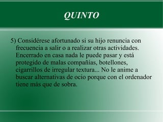 QUINTO

5) Considérese afortunado si su hijo renuncia con
  frecuencia a salir o a realizar otras actividades.
  Encerrado en casa nada le puede pasar y está
  protegido de malas compañías, botellones,
  cigarrillos de irregular textura... No le anime a
  buscar alternativas de ocio porque con el ordenador
  tiene más que de sobra.
 
